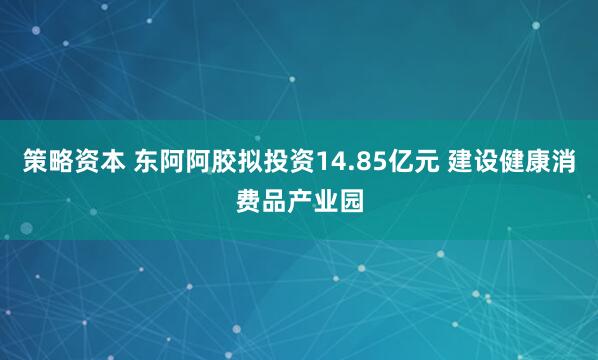 策略资本 东阿阿胶拟投资14.85亿元 建设健康消费品产业园