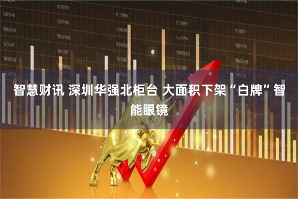 智慧财讯 深圳华强北柜台 大面积下架“白牌”智能眼镜
