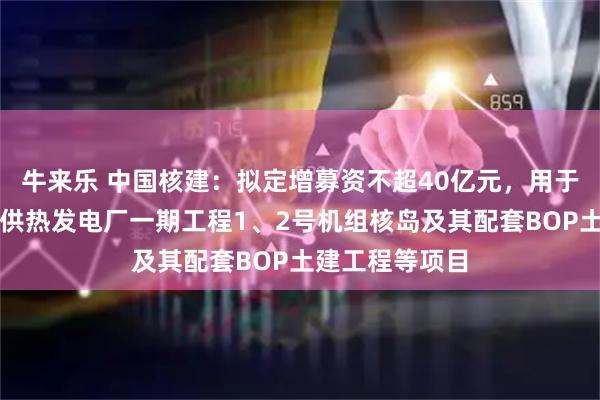 牛来乐 中国核建：拟定增募资不超40亿元，用于江苏徐圩核能供热发电厂一期工程1、2号机组核岛及其配套BOP土建工程等项目