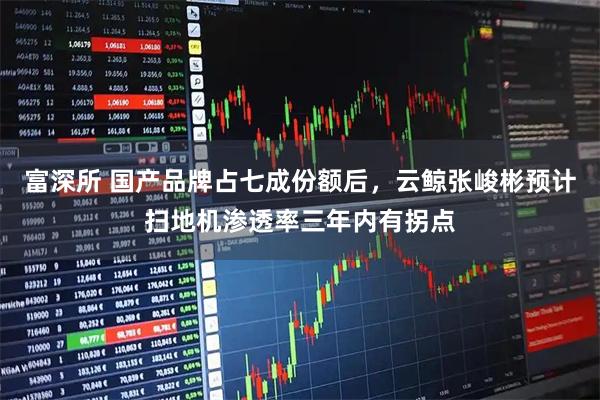 富深所 国产品牌占七成份额后，云鲸张峻彬预计扫地机渗透率三年内有拐点