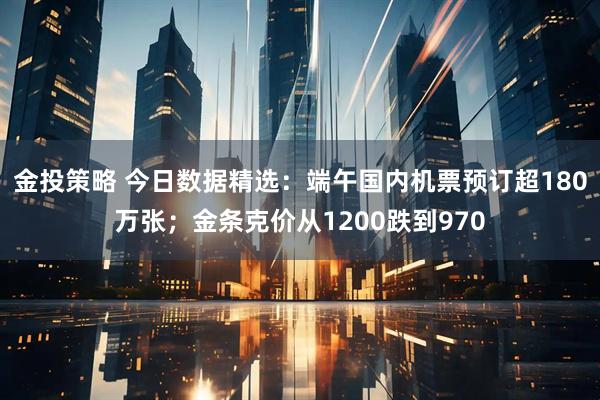 金投策略 今日数据精选：端午国内机票预订超180万张；金条克价从1200跌到970