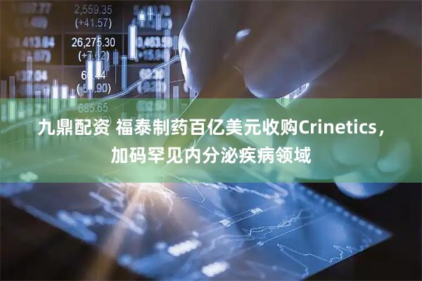 九鼎配资 福泰制药百亿美元收购Crinetics，加码罕见内分泌疾病领域