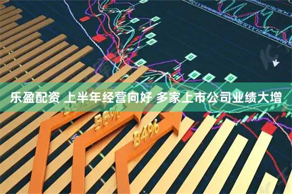 乐盈配资 上半年经营向好 多家上市公司业绩大增