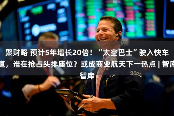 聚财略 预计5年增长20倍！“太空巴士”驶入快车道，谁在抢占头排座位？或成商业航天下一热点 | 智库