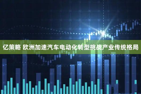 亿策略 欧洲加速汽车电动化转型挑战产业传统格局